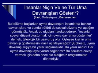 İnsanlar Niçin Ve ne Tür Uma
               Davranışları Gösterir?
                  (İtaat, Özdeşleşme , Benimseme):

Bu bölüme başlarken uyma davranışını insanlarda benzer
 davranışlara ve bundan ötürü de sosyal düzene yol açtığını
   görmüştük. Ancak bu olgulan hareket ederek, “insanlar
  sosyal düzeni oluşturmak için uyma davranışı gösterirler”
   demek, teleolojik bir usavuruş olur. Öyleyse kişinin uma
davranışı göstermesini nasıl açıklayacağız? Şüphesiz, uyma
 davranışı kişiye bir yarar sağlamalıdır. Bu yarar nedir? Her
  uyma davranışı aynı yararı sağlar mı? Bu sorulara cevap
     vermek için daha önce ele aldığımız araştırmalara
                          dönmeliyiz.
 
