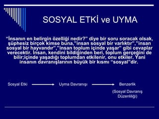 SOSYAL ETKİ ve UYMA

“İnsanın en belirgin özelliği nedir?” diye bir soru soracak olsak,
 şüphesiz birçok kimse buna,”insan sosyal bir varlıktır”,”insan
sosyal bir hayvandır”,”insan toplum içinde yaşar” gibi cevaplar
 verecektir. İnsan, kendini bildiğinden beri, toplum gerçeğini de
    bilir;içinde yaşadığı toplumdan etkilenir, onu etkiler. Yani
       insanın davranışlarının büyük bir kısmı “sosyal”dir.



Sosyal Etki            Uyma Davranışı             Benzerlik
                                               (Sosyal Davranış
                                                  Düzenliliği)
 