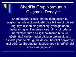 Sherif’in Grup Normunun
             Oluşması Deneyi :
     Sherif bugün “klasik” olarak kabul edilen bu
araştırmasında otokinetik etki diye bilinen bir görsel
     algı diye bilinen bir görsel algı yanılgısından
   faydalanmıştır. Tamamen karartılmış bir odada
     hareketsiz duran bir ışık noktasına bir süre
   gözümüzü kaydırmadan dikkatle bakarsak, ışık
aslında yerinde olduğu halde onu hareket ediyormuş
gibi görürüz. Bu olgudan faydalanarak Sherif bir dizi
                   araştırma yapmıştır.
 
