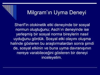 Milgram’ın Uyma Deneyi

  Sherif’in otokinetik etki deneyinde bir sosyal
   normun oluştuğunu; Asch’ın deneyinde ise
    yerleşmiş bir sosyal norma bireylerin nasıl
 uyduğunu gördük. Sosyal etki olayını oluşma
halinde gösteren bu araştırmalardan sonra şimdi
 de, sosyal etkinin ve buna uyma davranışının
    nereye varabileceğini gösteren bir deneyi
                   inceleyelim.
 