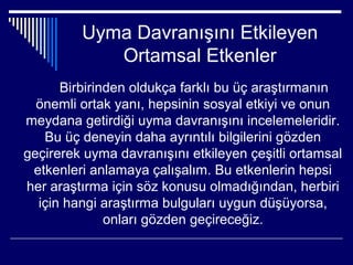 Uyma Davranışını Etkileyen
            Ortamsal Etkenler
      Birbirinden oldukça farklı bu üç araştırmanın
  önemli ortak yanı, hepsinin sosyal etkiyi ve onun
meydana getirdiği uyma davranışını incelemeleridir.
   Bu üç deneyin daha ayrıntılı bilgilerini gözden
geçirerek uyma davranışını etkileyen çeşitli ortamsal
 etkenleri anlamaya çalışalım. Bu etkenlerin hepsi
her araştırma için söz konusu olmadığından, herbiri
  için hangi araştırma bulguları uygun düşüyorsa,
              onları gözden geçireceğiz.
 