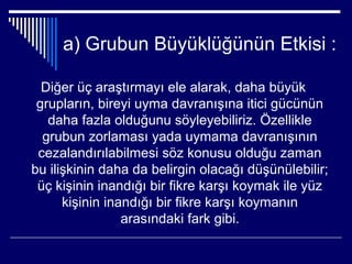 a) Grubun Büyüklüğünün Etkisi :

  Diğer üç araştırmayı ele alarak, daha büyük
 grupların, bireyi uyma davranışına itici gücünün
   daha fazla olduğunu söyleyebiliriz. Özellikle
  grubun zorlaması yada uymama davranışının
 cezalandırılabilmesi söz konusu olduğu zaman
bu ilişkinin daha da belirgin olacağı düşünülebilir;
 üç kişinin inandığı bir fikre karşı koymak ile yüz
      kişinin inandığı bir fikre karşı koymanın
                 arasındaki fark gibi.
 