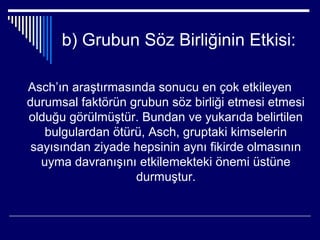 b) Grubun Söz Birliğinin Etkisi:

Asch’ın araştırmasında sonucu en çok etkileyen
durumsal faktörün grubun söz birliği etmesi etmesi
olduğu görülmüştür. Bundan ve yukarıda belirtilen
    bulgulardan ötürü, Asch, gruptaki kimselerin
 sayısından ziyade hepsinin aynı fikirde olmasının
   uyma davranışını etkilemekteki önemi üstüne
                    durmuştur.
 
