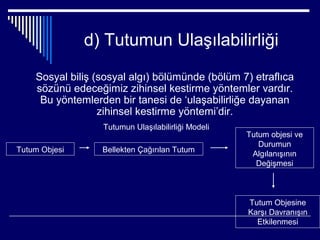 d) Tutumun Ulaşılabilirliği

    Sosyal biliş (sosyal algı) bölümünde (bölüm 7) etraflıca
    sözünü edeceğimiz zihinsel kestirme yöntemler vardır.
     Bu yöntemlerden bir tanesi de ‘ulaşabilirliğe dayanan
                  zihinsel kestirme yöntemi’dir.
                  Tutumun Ulaşılabilirliği Modeli
                                                    Tutum objesi ve
                                                       Durumun
Tutum Objesi      Bellekten Çağırılan Tutum
                                                     Algılanışının
                                                      Değişmesi



                                                    Tutum Objesine
                                                    Karşı Davranışın
                                                      Etkilenmesi
 