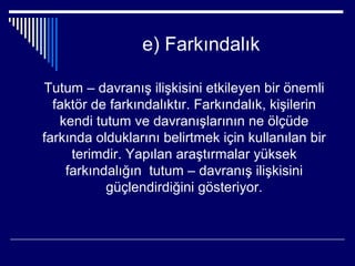 e) Farkındalık

Tutum – davranış ilişkisini etkileyen bir önemli
  faktör de farkındalıktır. Farkındalık, kişilerin
   kendi tutum ve davranışlarının ne ölçüde
farkında olduklarını belirtmek için kullanılan bir
     terimdir. Yapılan araştırmalar yüksek
    farkındalığın tutum – davranış ilişkisini
           güçlendirdiğini gösteriyor.
 