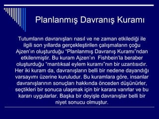 Planlanmış Davranış Kuramı

 Tutumların davranışları nasıl ve ne zaman etkilediği ile
    ilgili son yıllarda gerçekleştirilen çalışmaların çoğu
Ajzen’ın oluşturduğu “Planlanmış Davranış Kuramı”ndan
   etkilenmiştir. Bu kuram Ajzen’ın Fishbein’la beraber
oluşturduğu “mantıksal eylem kuramı”nın bir uzantısıdır.
Her iki kuram da, davranışların belli bir nedene dayandığı
varsayımı üzerine kuruludur. Bu kuramlara göre, insanlar
 davranışlarının sonuçları hakkında önceden düşünürler,
seçtikleri bir sonuca ulaşmak için bir karara varırlar ve bu
  kararı uygularlar. Başka bir deyişle davranışlar belli bir
                     niyet sonucu olmuştur.
 