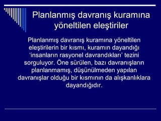 Planlanmış davranış kuramına
           yöneltilen eleştiriler
   Planlanmış davranış kuramına yöneltilen
   eleştirilerin bir kısmı, kuramın dayandığı
    ‘insanların rasyonel davrandıkları’ tezini
  sorguluyor. Öne sürülen, bazı davranışların
     planlanmamış, düşünülmeden yapılan
davranışlar olduğu bir kısmının da alışkanlıklara
                   dayandığıdır.
 