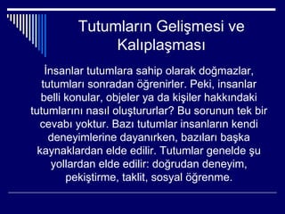 Tutumların Gelişmesi ve
               Kalıplaşması
    İnsanlar tutumlara sahip olarak doğmazlar,
   tutumları sonradan öğrenirler. Peki, insanlar
   belli konular, objeler ya da kişiler hakkındaki
tutumlarını nasıl oluştururlar? Bu sorunun tek bir
   cevabı yoktur. Bazı tutumlar insanların kendi
     deneyimlerine dayanırken, bazıları başka
  kaynaklardan elde edilir. Tutumlar genelde şu
      yollardan elde edilir: doğrudan deneyim,
         pekiştirme, taklit, sosyal öğrenme.
 