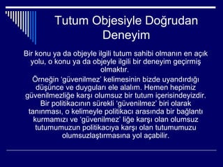 Tutum Objesiyle Doğrudan
                Deneyim
Bir konu ya da objeyle ilgili tutum sahibi olmanın en açık
  yolu, o konu ya da objeyle ilgili bir deneyim geçirmiş
                          olmaktır.
   Örneğin ‘güvenilmez’ kelimesinin bizde uyandırdığı
    düşünce ve duyguları ele alalım. Hemen hepimiz
güvenilmezliğe karşı olumsuz bir tutum içerisindeyizdir.
      Bir politikacının sürekli ‘güvenilmez’ biri olarak
 tanınması, o kelimeyle politikacı arasında bir bağlantı
   kurmamızı ve ‘güvenilmez’ liğe karşı olan olumsuz
    tutumumuzun politikacıya karşı olan tutumumuzu
             olumsuzlaştırmasına yol açabilir.
 