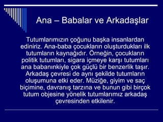 Ana – Babalar ve Arkadaşlar

  Tutumlarımızın çoğunu başka insanlardan
ediniriz. Ana-baba çocukların oluşturdukları ilk
  tutumların kaynağıdır. Örneğin, çocukların
politik tutumları, sigara içmeye karşı tutumları
ana babanınkiyle çok güçlü bir benzerlik taşır.
  Arkadaş çevresi de aynı şekilde tutumların
  oluşumuna etki eder. Müziğe, giyim ve saç
biçimine, davranış tarzına ve bunun gibi birçok
 tutum objesine yönelik tutumlarımız arkadaş
             çevresinden etkilenir.
 