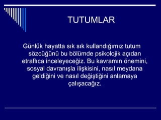 TUTUMLAR

Günlük hayatta sık sık kullandığımız tutum
   sözcüğünü bu bölümde psikolojik açıdan
etraflıca inceleyeceğiz. Bu kavramın önemini,
  sosyal davranışla ilişkisini, nasıl meydana
    geldiğini ve nasıl değiştiğini anlamaya
                  çalışacağız.
 