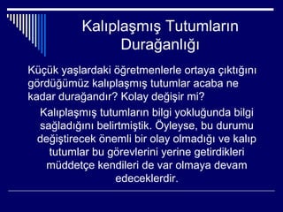Kalıplaşmış Tutumların
                 Durağanlığı
Küçük yaşlardaki öğretmenlerle ortaya çıktığını
gördüğümüz kalıplaşmış tutumlar acaba ne
kadar durağandır? Kolay değişir mi?
  Kalıplaşmış tutumların bilgi yokluğunda bilgi
  sağladığını belirtmiştik. Öyleyse, bu durumu
  değiştirecek önemli bir olay olmadığı ve kalıp
    tutumlar bu görevlerini yerine getirdikleri
   müddetçe kendileri de var olmaya devam
                  edeceklerdir.
 