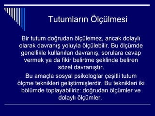 Tutumların Ölçülmesi

  Bir tutum doğrudan ölçülemez, ancak dolaylı
 olarak davranış yoluyla ölçülebilir. Bu ölçümde
  genellikle kullanılan davranış, sorulara cevap
   vermek ya da fikir belirtme şeklinde beliren
                 sözel davranıştır.
   Bu amaçla sosyal psikologlar çeşitli tutum
ölçme teknikleri geliştirmişlerdir. Bu teknikleri iki
  bölümde toplayabiliriz: doğrudan ölçümler ve
                 dolaylı ölçümler.
 