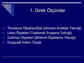 1. Direk Ölçümler


a) Thurstone Ölçekleri(Eşit Görünen Aralıklar Tekniği)
b) Likert Ölçekleri (Toplamalı Sıralama Tekniği)
c) Guttman Ölçekleri (Birikimli Ölçekleme Tekniği)
d) Duygusal Anlam Ölçeği
 