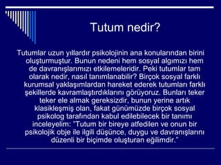 Tutum nedir?

Tutumlar uzun yıllardır psikolojinin ana konularından birini
   oluşturmuştur. Bunun nedeni hem sosyal algımızı hem
    de davranışlarımızı etkilemeleridir. Peki tutumlar tam
    olarak nedir, nasıl tanımlanabilir? Birçok sosyal farklı
  kurumsal yaklaşımlardan hareket ederek tutumları farklı
  şekillerde kavramlaştırdıklarını görüyoruz. Bunları teker
        teker ele almak gereksizdir, bunun yerine artık
      klasikleşmiş olan, fakat günümüzde birçok sosyal
       psikolog tarafından kabul edilebilecek bir tanımı
     inceleyelim: ”Tutum bir bireye atfedilen ve onun bir
  psikolojik obje ile ilgili düşünce, duygu ve davranışlarını
            düzenli bir biçimde oluşturan eğilimdir.”
 