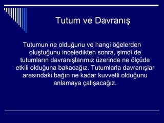 Tutum ve Davranış

   Tutumun ne olduğunu ve hangi öğelerden
      oluştuğunu inceledikten sonra, şimdi de
  tutumların davranışlarımız üzerinde ne ölçüde
etkili olduğuna bakacağız. Tutumlarla davranışlar
   arasındaki bağın ne kadar kuvvetli olduğunu
              anlamaya çalışacağız.
 