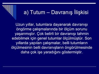a) Tutum – Davranış İlişkisi

   Uzun yıllar, tutumlara dayanarak davranışı
   öngörme çalışmalarında bir ölçüm sorunu
  yaşanmıştır. Çok belirli bir davranışı tahmin
edebilmek için genel tutumlar ölçülmüştür. Son
   yıllarda yapılan çalışmalar, belli tutumların
ölçülmesinin belli davranışların öngörülmesinde
       daha çok işe yaradığını göstermiştir.
 