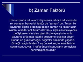 b) Zaman Faktörü

Davranışların tutumlara dayanarak tahmin edilmesinde
 rol oynayan başka bir faktör de “zaman” dır. Tutum ile
davranışı ölçme arasında geçen zaman ne kadar uzun
olursa, o kadar çok tutum-davranış ilişkisini etkileyecek
     değişkenler işin içine girebilir;dolayısıyla tutumla
  davranış arasında tutarlık gözlenme olasılığı düşer.
  Bunun en güzel örneğini seçimler sırasında yaşarız.
  Örneğin seçimlerden 1 ay önceki seçim anketlerinin
 seçim sonucuyla, 1 hafta önceki sonuçların sonuçlara
                   benzerliğinden azdır
 