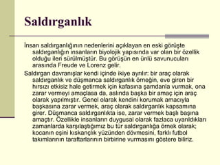 Saldırganlık
İnsan saldırganlığının nedenlerini açıklayan en eski görüşte
   saldırganlığın insanların biyolojik yapısında var olan bir özellik
   olduğu ileri sürülmüştür. Bu görüşün en ünlü savunucuları
   arasında Freude ve Lorenz gelir.
Saldırgan davranışlar kendi içinde ikiye ayrılır: bir araç olarak
   saldırganlık ve düşmanca saldırganlık örneğin, eve giren bir
   hırsızı etkisiz hale getirmek için kafasına şamdanla vurmak, ona
   zarar vermeyi amaçlasa da, aslında başka bir amaç için araç
   olarak yapılmıştır. Genel olarak kendini korumak amacıyla
   başkasına zarar vermek, araç olarak saldırganlık kapsamına
   girer. Düşmanca saldırganlıkta ise, zarar vermek başlı başına
   amaçtır. Özellikle insanların duygusal olarak fazlaca uyarıldıkları
   zamanlarda karşılaştığımız bu tür saldırganlığa örnek olarak;
   kocanın eşini kıskançlık yüzünden dövmesini, farklı futbol
   takımlarının taraftarlarının birbirine vurmasını göstere biliriz.
 