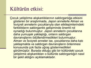 Kültürün etkisi:
Çocuk yetiştirme alışkanlıklarının saldırganlığa etkisini
  gösteren bir araştırmada, Japon annelerle Alman ve
  İsviçreli annelerin çocuklarıyla olan etkileşimlerindeki
  farklılıkların saldırganlık gelişiminde önemli rol
  oynadığı bulunmuştur. Japon annelerin çocuklarına
  daha yumuşak yaklaştığı, onların saldırgan
  davranışlarını ödüllendirmedikleri bulunmuştur.
  Alman ve İsviçreli anneler ise, çocuklarına daha katı
  yaklaşmakta ve saldırgan davranışların önlenmesi
  konusunda çok fazla uğraş göstermedikleri
  görülmüştür. Burada olduğu gibi bir kültürdeki çocuk
  yetiştirme alışkanlıkları o kültürde saldırganlığın nasıl
  bir şekil aldığını açıklamaktadır.
 