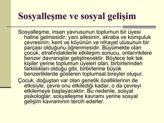 Sosyalleşme ve sosyal gelişim
Sosyalleşme, insan yavrusunun toplumun bir üyesi
  haline gelmesidir, yani ailesinin, akraba ve komşuluk
  çevresinin, kent ve köyünün ve nihayet ulusunun bir
  parçası olduğunu öğrenmesidir. Büyümekte olan
  çocuk, etrafındakilerle etkileşim sonucu, onlarınkilere
  benzer davranışlar geliştirecektir. Böylece tek tek
  kişiler yerine toplumun üyeleri olan, birbirlerinden
  farklılıkları olduğu gibi, birbirlerine büyük
  benzerliklerde gösteren toplumsal bireyler oluşur.
Çocuk, doğuştan var olan genetik özelliklerinin de
  etkisiyle, çevre onu etkilediği kadar, o da çevreyi
  etkilemeye başlayacaktır. Bu nedenle, sosyal
  psikologlar, sosyalleşme kavramı yerine sosyal
  gelişim kavramının tercih ederler.
 