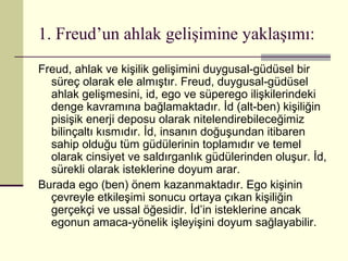 1. Freud’un ahlak gelişimine yaklaşımı:
Freud, ahlak ve kişilik gelişimini duygusal-güdüsel bir
  süreç olarak ele almıştır. Freud, duygusal-güdüsel
  ahlak gelişmesini, id, ego ve süperego ilişkilerindeki
  denge kavramına bağlamaktadır. İd (alt-ben) kişiliğin
  pisişik enerji deposu olarak nitelendirebileceğimiz
  bilinçaltı kısmıdır. İd, insanın doğuşundan itibaren
  sahip olduğu tüm güdülerinin toplamıdır ve temel
  olarak cinsiyet ve saldırganlık güdülerinden oluşur. İd,
  sürekli olarak isteklerine doyum arar.
Burada ego (ben) önem kazanmaktadır. Ego kişinin
  çevreyle etkileşimi sonucu ortaya çıkan kişiliğin
  gerçekçi ve ussal öğesidir. İd’in isteklerine ancak
  egonun amaca-yönelik işleyişini doyum sağlayabilir.
 