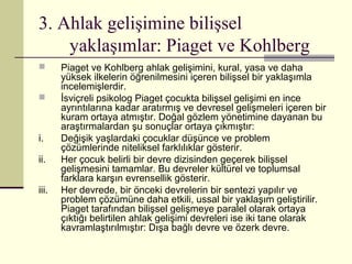 3. Ahlak gelişimine bilişsel
    yaklaşımlar: Piaget ve Kohlberg
      Piaget ve Kohlberg ahlak gelişimini, kural, yasa ve daha
       yüksek ilkelerin öğrenilmesini içeren bilişsel bir yaklaşımla
       incelemişlerdir.
      İsviçreli psikolog Piaget çocukta bilişsel gelişimi en ince
       ayrıntılarına kadar aratırmış ve devresel gelişmeleri içeren bir
       kuram ortaya atmıştır. Doğal gözlem yönetimine dayanan bu
       araştırmalardan şu sonuçlar ortaya çıkmıştır:
i.     Değişik yaşlardaki çocuklar düşünce ve problem
       çözümlerinde niteliksel farklılıklar gösterir.
ii.    Her çocuk belirli bir devre dizisinden geçerek bilişsel
       gelişmesini tamamlar. Bu devreler kültürel ve toplumsal
       farklara karşın evrensellik gösterir.
iii.   Her devrede, bir önceki devrelerin bir sentezi yapılır ve
       problem çözümüne daha etkili, ussal bir yaklaşım geliştirilir.
       Piaget tarafından bilişsel gelişmeye paralel olarak ortaya
       çıktığı belirtilen ahlak gelişimi devreleri ise iki tane olarak
       kavramlaştırılmıştır: Dışa bağlı devre ve özerk devre.
 