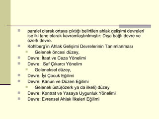     paralel olarak ortaya çıktığı belirtilen ahlak gelişimi devreleri
     ise iki tane olarak kavramlaştırılmıştır: Dışa bağlı devre ve
     özerk devre.
    Kohlberg’in Ahlak Gelişimi Devrelerinin Tanımlanması
        Gelenek öncesi düzey,
    Devre: İtaat ve Ceza Yönelimi
    Devre: Saf Çıkarcı Yönelim
        Geleneksel düzey,
    Devre: İyi Çocuk Eğilimi
    Devre: Kanun ve Düzen Eğilimi
        Gelenek üstü(özerk ya da ilkeli) düzey
    Devre: Kontrat ve Yasaya Uygunluk Yönelimi
    Devre: Evrensel Ahlak İlkeleri Eğilimi
 