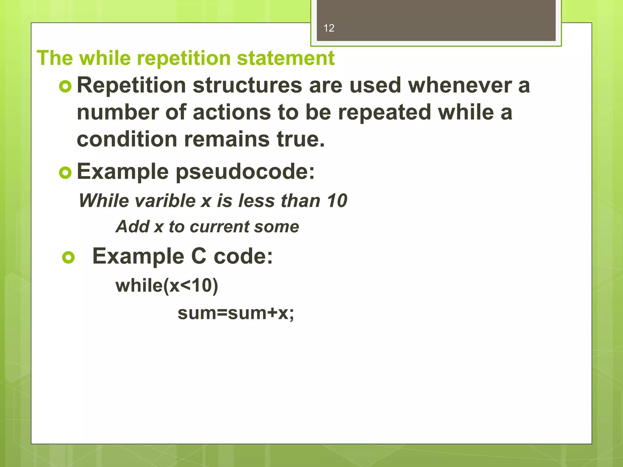 The while repetition statement
 Repetition structures are used whenever a
number of actions to be repeated while a
condition remains true.
 Example pseudocode:
While varible x is less than 10
Add x to current some
 Example C code:
while(x<10)
sum=sum+x;
12
 