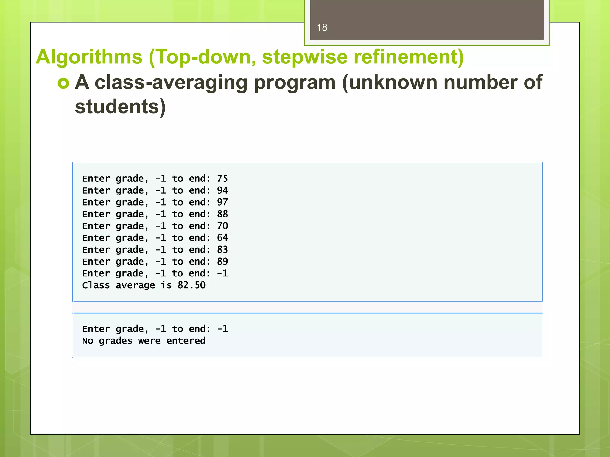 Algorithms (Top-down, stepwise refinement)
 A class-averaging program (unknown number of
students)
18
Enter grade, -1 to end: 75
Enter grade, -1 to end: 94
Enter grade, -1 to end: 97
Enter grade, -1 to end: 88
Enter grade, -1 to end: 70
Enter grade, -1 to end: 64
Enter grade, -1 to end: 83
Enter grade, -1 to end: 89
Enter grade, -1 to end: -1
Class average is 82.50
Enter grade, -1 to end: -1
No grades were entered
 