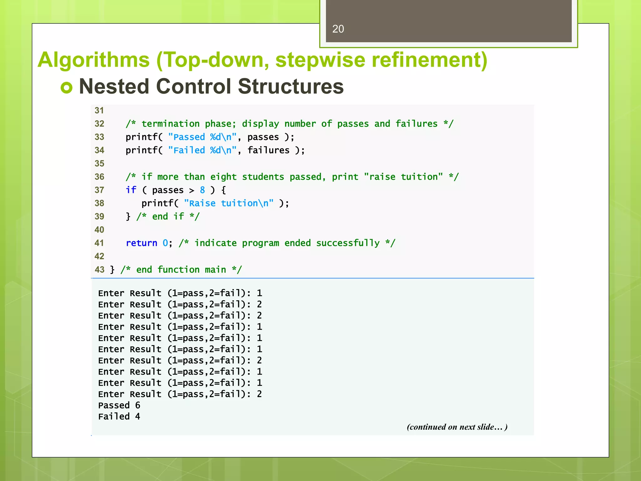 Algorithms (Top-down, stepwise refinement)
 Nested Control Structures
20
31
32 /* termination phase; display number of passes and failures */
33 printf( "Passed %dn", passes );
34 printf( "Failed %dn", failures );
35
36 /* if more than eight students passed, print "raise tuition" */
37 if ( passes > 8 ) {
38 printf( "Raise tuitionn" );
39 } /* end if */
40
41 return 0; /* indicate program ended successfully */
42
43 } /* end function main */
Enter Result (1=pass,2=fail): 1
Enter Result (1=pass,2=fail): 2
Enter Result (1=pass,2=fail): 2
Enter Result (1=pass,2=fail): 1
Enter Result (1=pass,2=fail): 1
Enter Result (1=pass,2=fail): 1
Enter Result (1=pass,2=fail): 2
Enter Result (1=pass,2=fail): 1
Enter Result (1=pass,2=fail): 1
Enter Result (1=pass,2=fail): 2
Passed 6
Failed 4
(continued on next slide… )
 