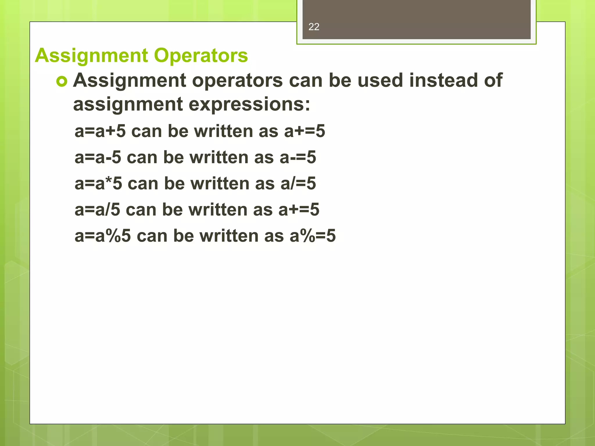 Assignment Operators
 Assignment operators can be used instead of
assignment expressions:
a=a+5 can be written as a+=5
a=a-5 can be written as a-=5
a=a*5 can be written as a/=5
a=a/5 can be written as a+=5
a=a%5 can be written as a%=5
22
 