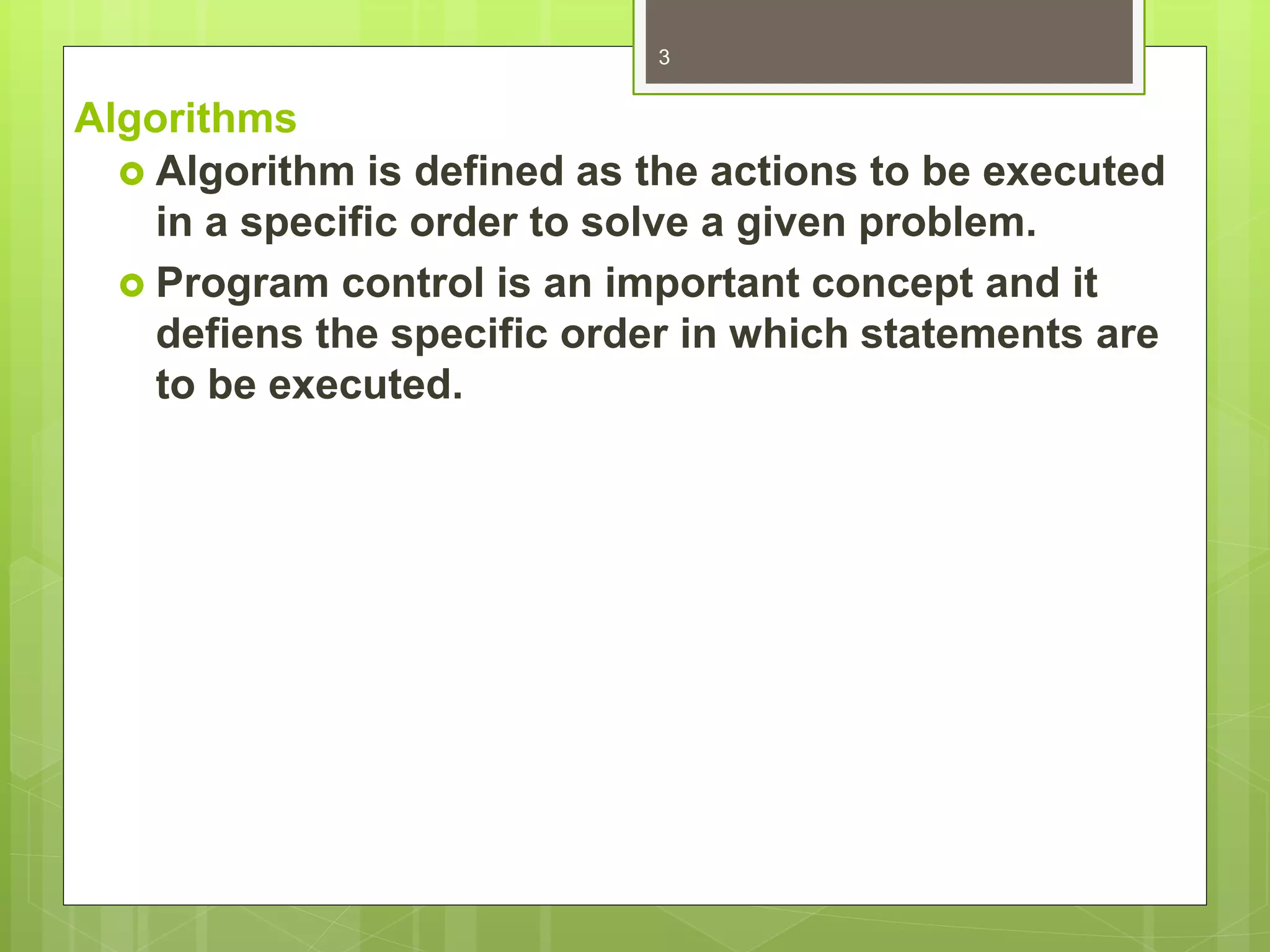 Algorithms
 Algorithm is defined as the actions to be executed
in a specific order to solve a given problem.
 Program control is an important concept and it
defiens the specific order in which statements are
to be executed.
3
 