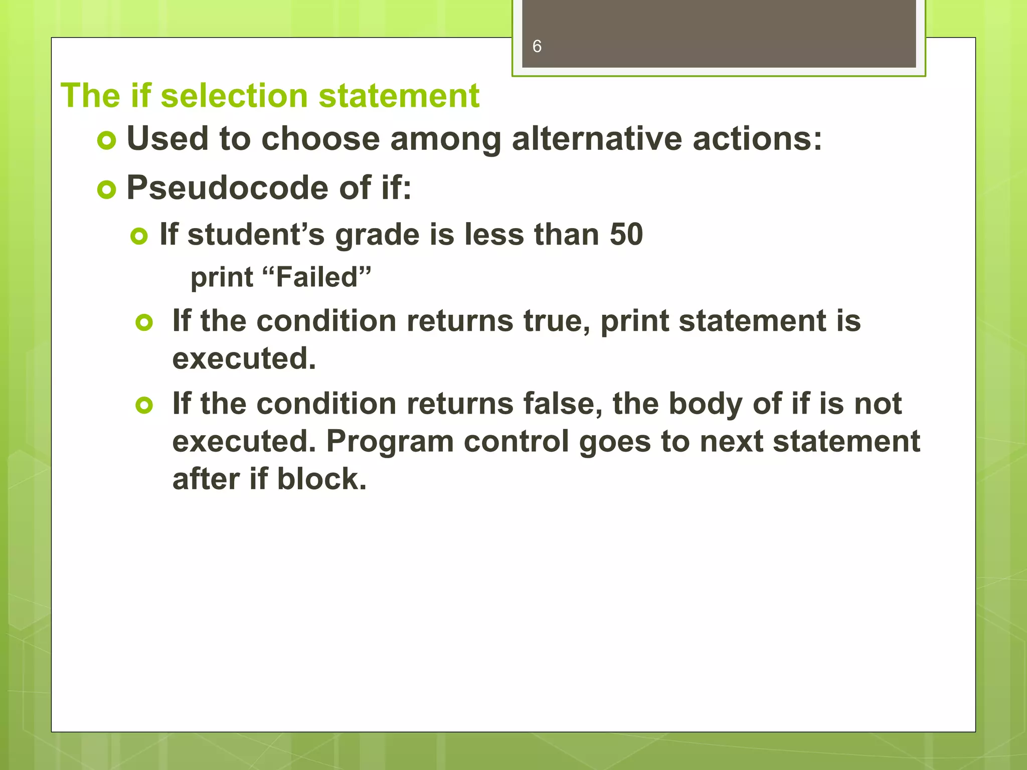 The if selection statement
 Used to choose among alternative actions:
 Pseudocode of if:
 If student’s grade is less than 50
print “Failed”
 If the condition returns true, print statement is
executed.
 If the condition returns false, the body of if is not
executed. Program control goes to next statement
after if block.
6
 