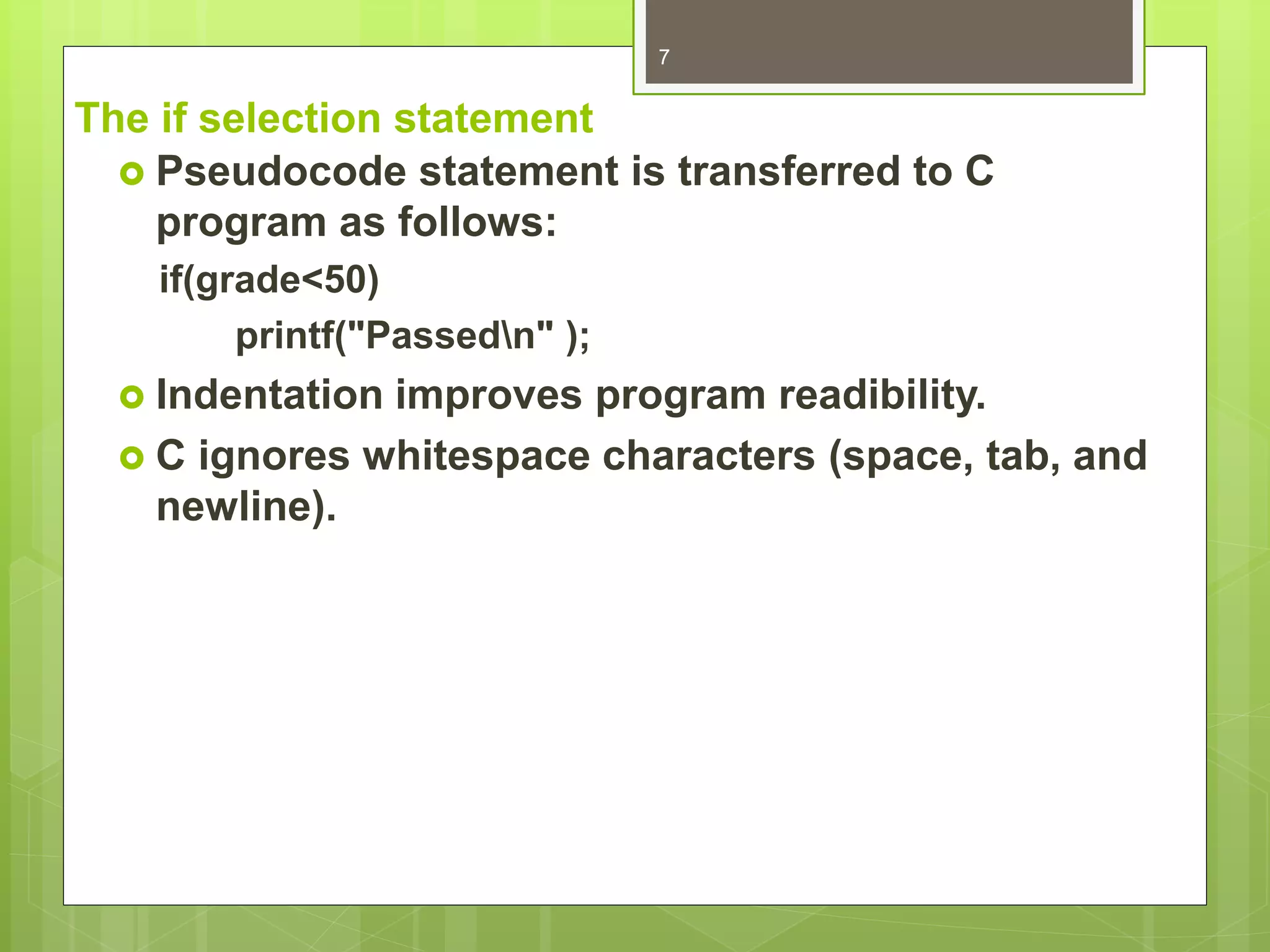 The if selection statement
 Pseudocode statement is transferred to C
program as follows:
if(grade<50)
printf("Passedn" );
 Indentation improves program readibility.
 C ignores whitespace characters (space, tab, and
newline).
7
 