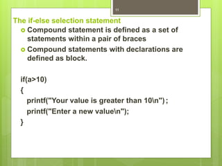 The if-else selection statement
 Compound statement is defined as a set of
statements within a pair of braces
 Compound statements with declarations are
defined as block.
if(a>10)
{
printf("Your value is greater than 10n");
printf("Enter a new valuen");
}
11
 