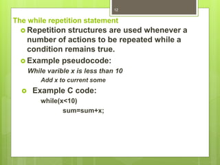 The while repetition statement
 Repetition structures are used whenever a
number of actions to be repeated while a
condition remains true.
 Example pseudocode:
While varible x is less than 10
Add x to current some
 Example C code:
while(x<10)
sum=sum+x;
12
 