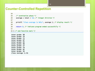 Counter-Controlled Repetition
14
24
25 /* termination phase */
26 average = total / 10; /* integer division */
27
28 printf( "Class average is %dn", average ); /* display result */
29
30 return 0; /* indicate program ended successfully */
31
32 } /* end function main */
Enter grade: 98
Enter grade: 76
Enter grade: 71
Enter grade: 87
Enter grade: 83
Enter grade: 90
Enter grade: 57
Enter grade: 79
Enter grade: 82
Enter grade: 94
Class average is 81
 