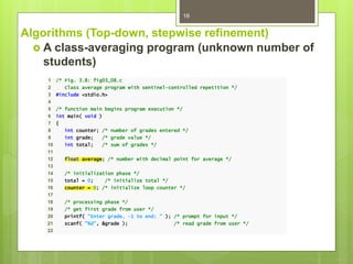 Algorithms (Top-down, stepwise refinement)
 A class-averaging program (unknown number of
students)
16
1 /* Fig. 3.8: fig03_08.c
2 Class average program with sentinel-controlled repetition */
3 #include <stdio.h>
4
5 /* function main begins program execution */
6 int main( void )
7 {
8 int counter; /* number of grades entered */
9 int grade; /* grade value */
10 int total; /* sum of grades */
11
12 float average; /* number with decimal point for average */
13
14 /* initialization phase */
15 total = 0; /* initialize total */
16 counter = 0; /* initialize loop counter */
17
18 /* processing phase */
19 /* get first grade from user */
20 printf( "Enter grade, -1 to end: " ); /* prompt for input */
21 scanf( "%d", &grade ); /* read grade from user */
22
 