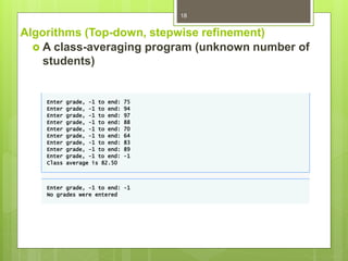 Algorithms (Top-down, stepwise refinement)
 A class-averaging program (unknown number of
students)
18
Enter grade, -1 to end: 75
Enter grade, -1 to end: 94
Enter grade, -1 to end: 97
Enter grade, -1 to end: 88
Enter grade, -1 to end: 70
Enter grade, -1 to end: 64
Enter grade, -1 to end: 83
Enter grade, -1 to end: 89
Enter grade, -1 to end: -1
Class average is 82.50
Enter grade, -1 to end: -1
No grades were entered
 