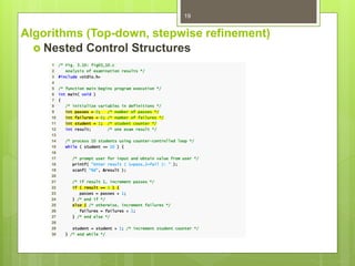 Algorithms (Top-down, stepwise refinement)
 Nested Control Structures
19
1 /* Fig. 3.10: fig03_10.c
2 Analysis of examination results */
3 #include <stdio.h>
4
5 /* function main begins program execution */
6 int main( void )
7 {
8 /* initialize variables in definitions */
9 int passes = 0; /* number of passes */
10 int failures = 0; /* number of failures */
11 int student = 1; /* student counter */
12 int result; /* one exam result */
13
14 /* process 10 students using counter-controlled loop */
15 while ( student <= 10 ) {
16
17 /* prompt user for input and obtain value from user */
18 printf( "Enter result ( 1=pass,2=fail ): " );
19 scanf( "%d", &result );
20
21 /* if result 1, increment passes */
22 if ( result == 1 ) {
23 passes = passes + 1;
24 } /* end if */
25 else { /* otherwise, increment failures */
26 failures = failures + 1;
27 } /* end else */
28
29 student = student + 1; /* increment student counter */
30 } /* end while */
 