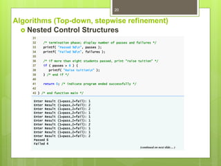 Algorithms (Top-down, stepwise refinement)
 Nested Control Structures
20
31
32 /* termination phase; display number of passes and failures */
33 printf( "Passed %dn", passes );
34 printf( "Failed %dn", failures );
35
36 /* if more than eight students passed, print "raise tuition" */
37 if ( passes > 8 ) {
38 printf( "Raise tuitionn" );
39 } /* end if */
40
41 return 0; /* indicate program ended successfully */
42
43 } /* end function main */
Enter Result (1=pass,2=fail): 1
Enter Result (1=pass,2=fail): 2
Enter Result (1=pass,2=fail): 2
Enter Result (1=pass,2=fail): 1
Enter Result (1=pass,2=fail): 1
Enter Result (1=pass,2=fail): 1
Enter Result (1=pass,2=fail): 2
Enter Result (1=pass,2=fail): 1
Enter Result (1=pass,2=fail): 1
Enter Result (1=pass,2=fail): 2
Passed 6
Failed 4
(continued on next slide… )
 