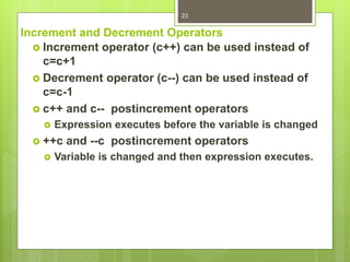 Increment and Decrement Operators
 Increment operator (c++) can be used instead of
c=c+1
 Decrement operator (c--) can be used instead of
c=c-1
 c++ and c-- postincrement operators
 Expression executes before the variable is changed
 ++c and --c postincrement operators
 Variable is changed and then expression executes.
23
 