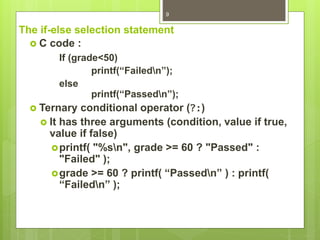 The if-else selection statement
 C code :
If (grade<50)
printf(“Failedn”);
else
printf(“Passedn”);
 Ternary conditional operator (?:)
 It has three arguments (condition, value if true,
value if false)
printf( "%sn", grade >= 60 ? "Passed" :
"Failed" );
grade >= 60 ? printf( “Passedn” ) : printf(
“Failedn” );
9
 