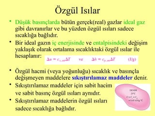 Özgül Isılar
• Düşük basınçlarda bütün gerçek(real) gazlar ideal gaz
gibi davranırlar ve bu yüzden özgül ısıları sadece
sıcaklığa bağlıdır.
• Bir ideal gazın iç enerjisinde ve entalpisindeki değişim
yaklaşık olarak ortalama sıcaklıktaki özgül ısılar ile
hesaplanır:
• Özgül hacmi (veya yoğunluğu) sıcaklık ve basınçla
değişmeyen maddelere sıkıştırılamaz maddeler denir.
• Sıkıştırılamaz maddeler için sabit hacim
ve sabit basınç özgül ısıları aynıdır.
• Sıkıştırılamaz maddelerin özgül ısıları
sadece sıcaklığa bağlıdır.
 