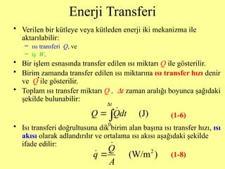 Enerji Transferi
• Verilen bir kütleye veya kütleden enerji iki mekanizma ile
aktarılabilir:
– ısı transferi Q, ve
– iş W.
• Bir işlem esnasında transfer edilen ısı miktarı Q ile gösterilir.
• Birim zamanda transfer edilen ısı miktarına ısı transfer hızı denir
ve Q ile gösterilir.
• Toplam ısı transfer miktarı Q , Dt zaman aralığı boyunca şağıdaki
şekilde bulunabilir:
• Isı transferi doğrultusuna dik birim alan başına ısı transfer hızı, ısı
akısı olarak adlandırılır ve ortalama ısı akısı aşağıdaki şekilde
ifade edilir:

0
(J)
t
Q Qdt


2
(W/m )
Q
q
A



(1-6)
(1-8)
 