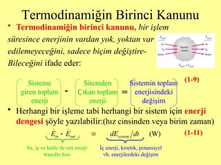 Termodinamiğin Birinci Kanunu
• Termodinamiğin birinci kanunu, bir işlem
süresince enerjinin vardan yok, yoktan var
edilemeyeceğini, sadece biçim değiştire-
Bileceğini ifade eder:
• Herhangi bir işleme tabi herhangi bir sistem için enerji
dengesi şöyle yazılabilir:(hız cinsinden veya birim zaman)
Sisteme
giren toplam
enerji
Sitemden
Çıkan toplam
enerji
Sistemin toplam
enerjisindeki
değişim
- =
(W)
in out system
E E dE dt
 
 
Isı, iş ve kütle ile net enerji
transfer hızı
İç enerji, kinetik, potansiyel
vb. enerjilerdeki değişim
(1-9)
(1-11)
 
