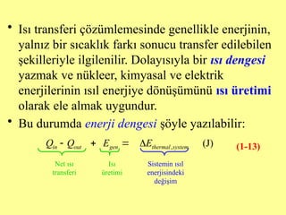 • Isı transferi çözümlemesinde genellikle enerjinin,
yalnız bir sıcaklık farkı sonucu transfer edilebilen
şekilleriyle ilgilenilir. Dolayısıyla bir ısı dengesi
yazmak ve nükleer, kimyasal ve elektrik
enerjilerinin ısıl enerjiye dönüşümünü ısı üretimi
olarak ele almak uygundur.
• Bu durumda enerji dengesi şöyle yazılabilir:
, (J)
in out gen thermal system
Q Q E E
   
Net ısı
transferi
Sistemin ısıl
enerjisindeki
değişim
Isı
üretimi
(1-13)
 