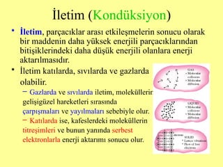 İletim (Kondüksiyon)
• İletim, parçacıklar arası etkileşmelerin sonucu olarak
bir maddenin daha yüksek enerjili parçacıklarından
bitişiklerindeki daha düşük enerjili olanlara enerji
aktarılmasıdır.
• İletim katılarda, sıvılarda ve gazlarda
olabilir.
– Gazlarda ve sıvılarda iletim, moleküllerin
gelişigüzel hareketleri sırasında
çarpışmaları ve yayılmaları sebebiyle olur.
– Katılarda ise, kafeslerdeki moleküllerin
titreşimleri ve bunun yanında serbest
elektronlarla enerji aktarımı sonucu olur.
 