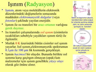 Işınım (Radyasyon)
• Işınım, atom veya moleküllerin elektronik
düzenlerindeki değişmelerin sonucunda
maddeden elektromanyetik dalgalar (veya
fotonlar) şeklinde yayılan enerjidir.
• Işınım ile ısı transferi bir aracı ortamın varlığına
gerek duymaz.
• Isı transferi çalışmalarında ısıl ışınım (cisimlerin
sıcaklıkları sebebiyle yaydıkları ışınım türü) ile
ilgilenilir.
• Mutlak 0 K üzerindeki bütün cisimler ısıl ışınım
yayarlar. Isıl ışınım,elektromanyetik spektrumun
0.1μm ile 100 μm lik kısmında gerçekleşir.
• Işınım hacimsel bir olaydır. Bununla birlikte ısıl
ışınıma karşı geçirgen olmayan (opak) katı
malzemeler için ışınım genellikle yüzey olayı
olarak göz önüne alınır.
Bir vakum odasındaki
sıcak bir cisim sadece
ışıma yoluyla ısı
kaybeder.
İletim ve taşınımın aksine,
kendilerinden daha soğuk
bir ortamla ayrılmış olsalar
dahi, iki cisim arasında
ışımayla ısı transferi
olabilir.
 